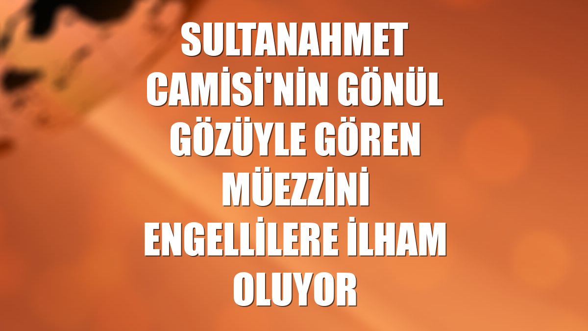 Sultanahmet Camisi'nin gönül gözüyle gören müezzini engellilere ilham oluyor