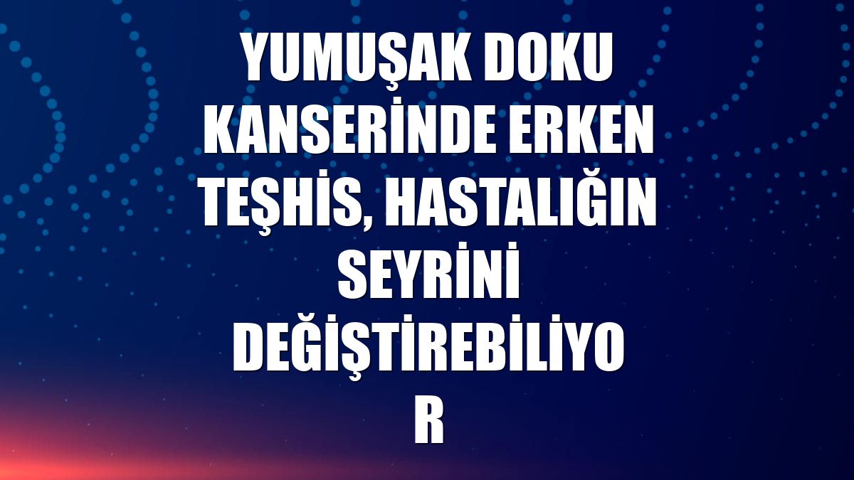 Yumuşak doku kanserinde erken teşhis, hastalığın seyrini değiştirebiliyor