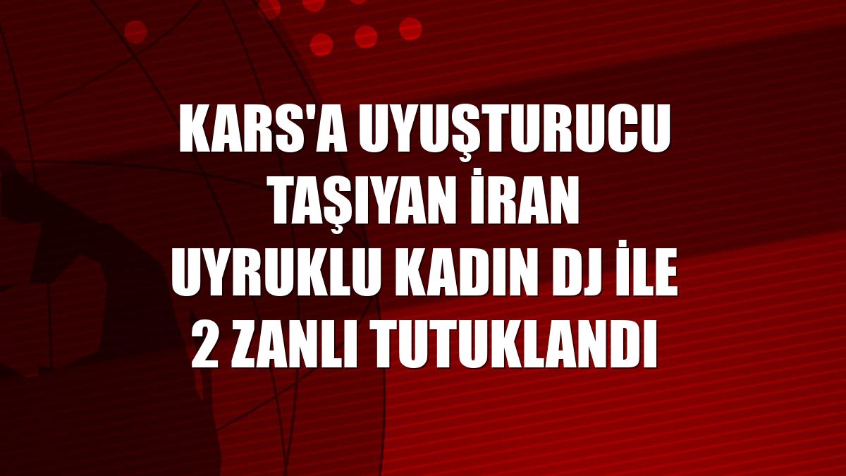 Kars'a uyuşturucu taşıyan İran uyruklu kadın DJ ile 2 zanlı tutuklandı