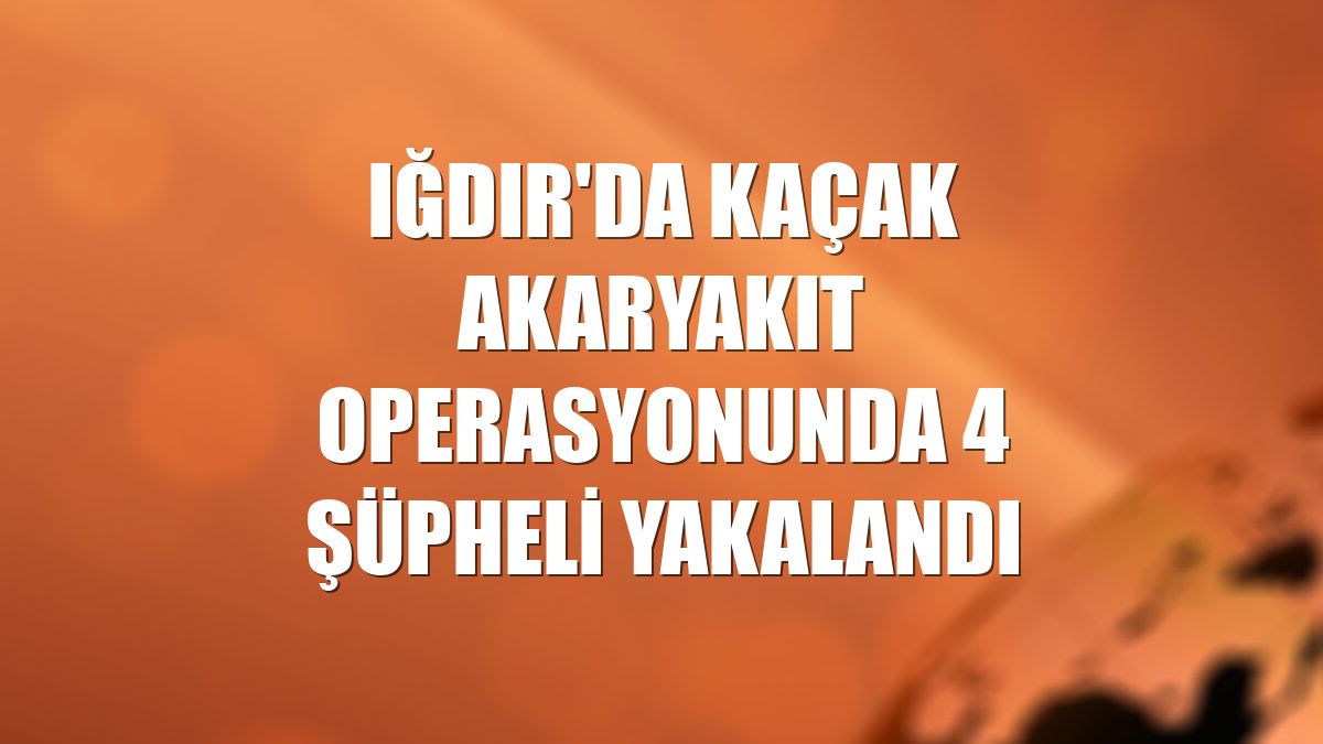 Iğdır'da kaçak akaryakıt operasyonunda 4 şüpheli yakalandı
