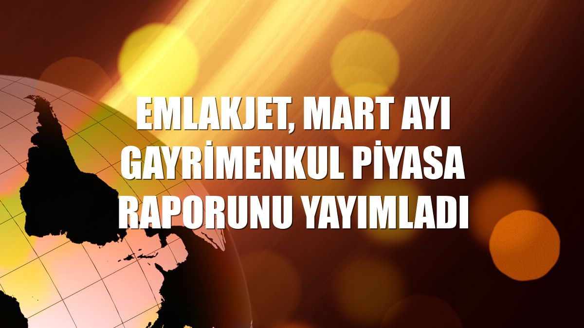 Emlakjet, mart ayı gayrimenkul piyasa raporunu yayımladı