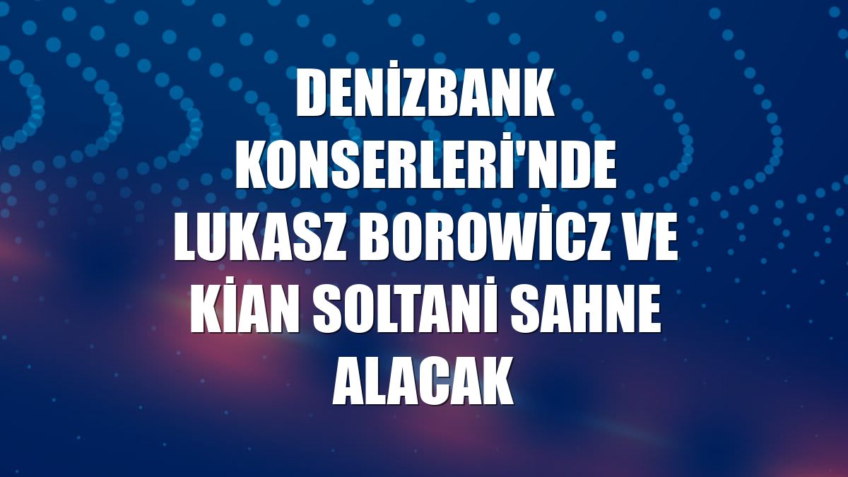 Denizbank Konserleri'nde Lukasz Borowicz ve Kian Soltani sahne alacak