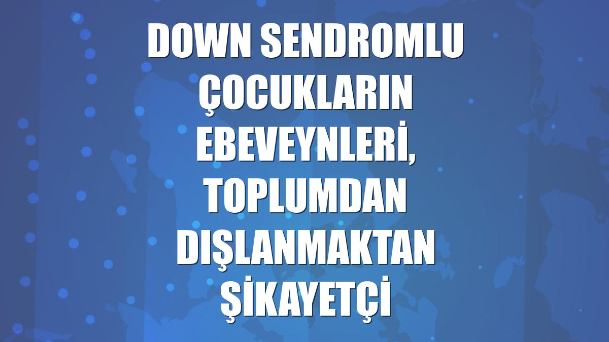 Down sendromlu çocukların ebeveynleri, toplumdan dışlanmaktan şikayetçi
