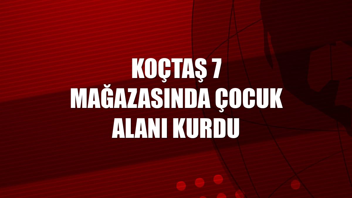Koçtaş 7 mağazasında çocuk alanı kurdu