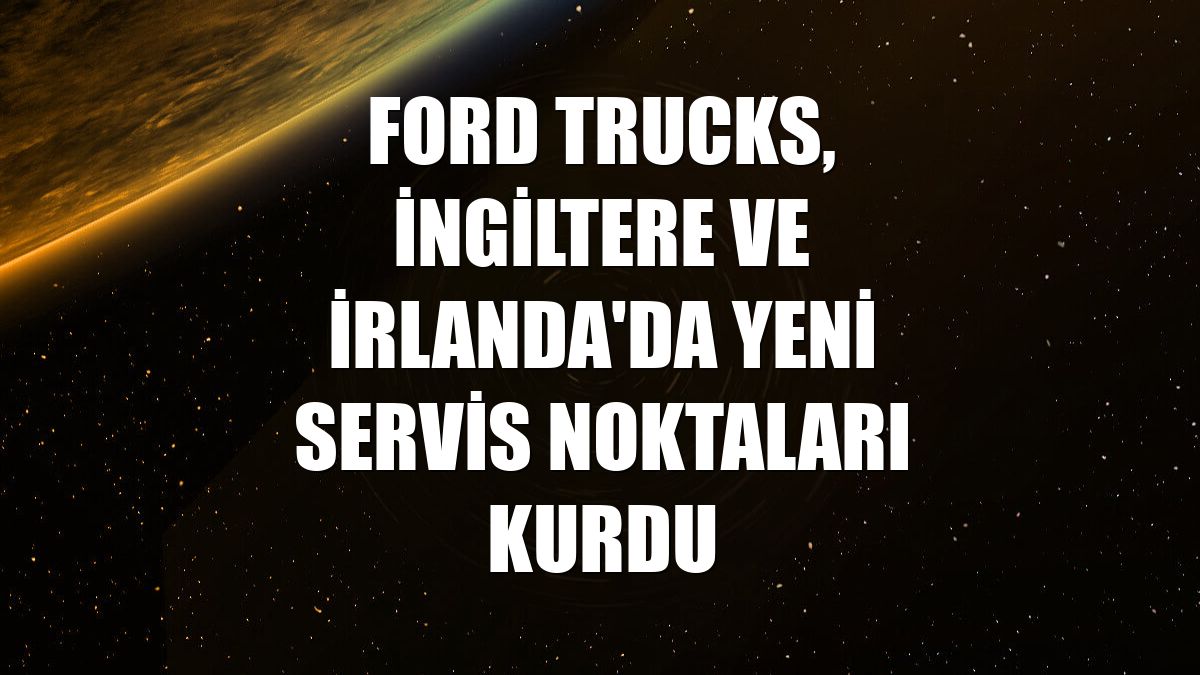 Ford Trucks, İngiltere ve İrlanda'da yeni servis noktaları kurdu