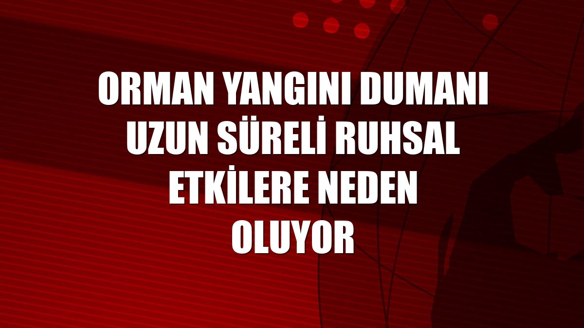 Orman yangını dumanı uzun süreli ruhsal etkilere neden oluyor