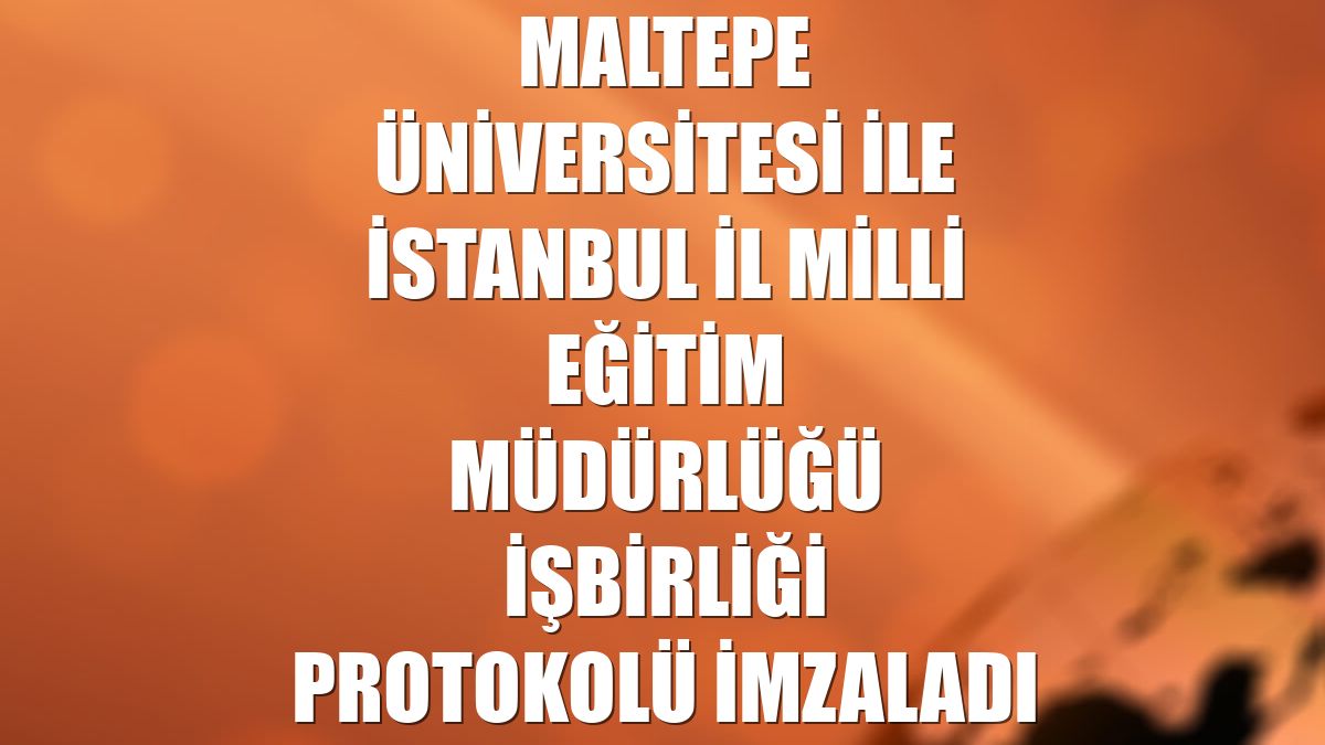 Maltepe Üniversitesi ile İstanbul İl Milli Eğitim Müdürlüğü işbirliği protokolü imzaladı