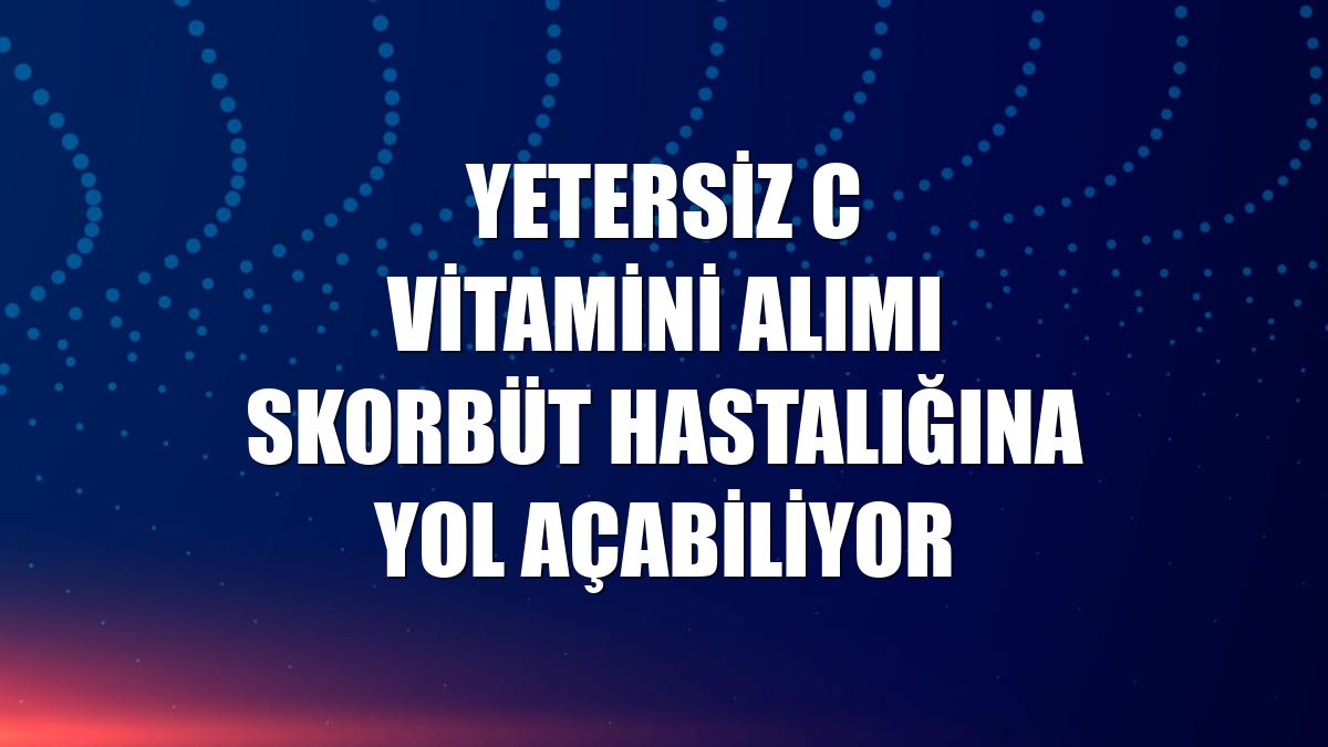 Yetersiz C vitamini alımı Skorbüt hastalığına yol açabiliyor