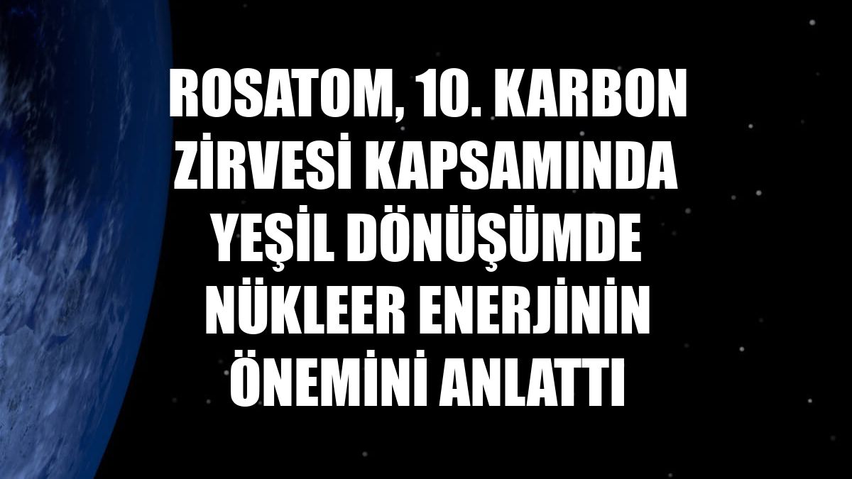 Rosatom, 10. Karbon Zirvesi kapsamında yeşil dönüşümde nükleer enerjinin önemini anlattı