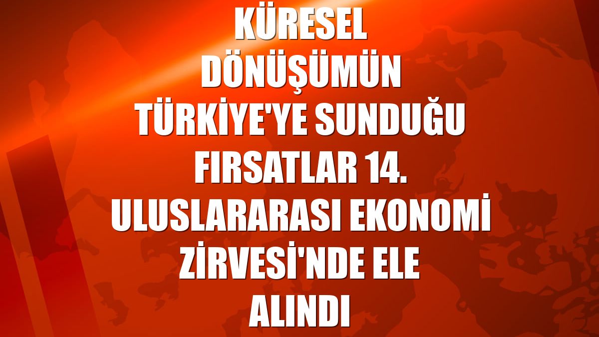 Küresel dönüşümün Türkiye'ye sunduğu fırsatlar 14. Uluslararası Ekonomi Zirvesi'nde ele alındı