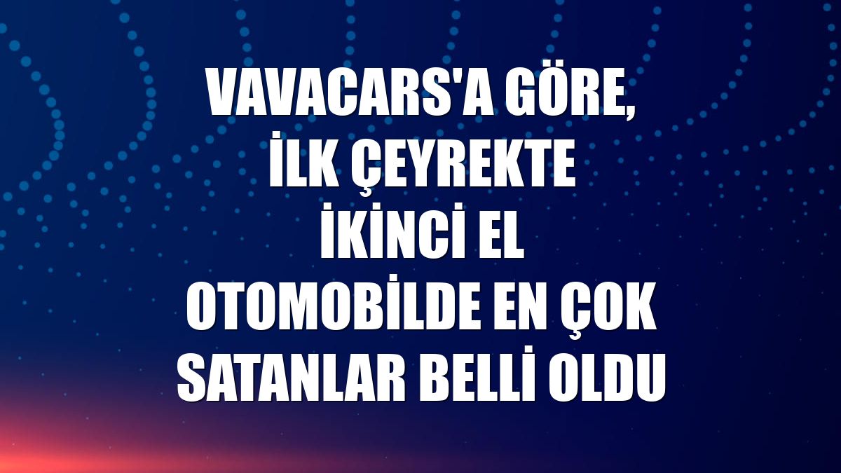 VavaCars'a göre, ilk çeyrekte ikinci el otomobilde en çok satanlar belli oldu