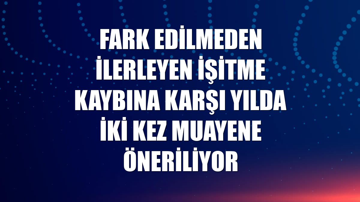 Fark edilmeden ilerleyen işitme kaybına karşı yılda iki kez muayene öneriliyor