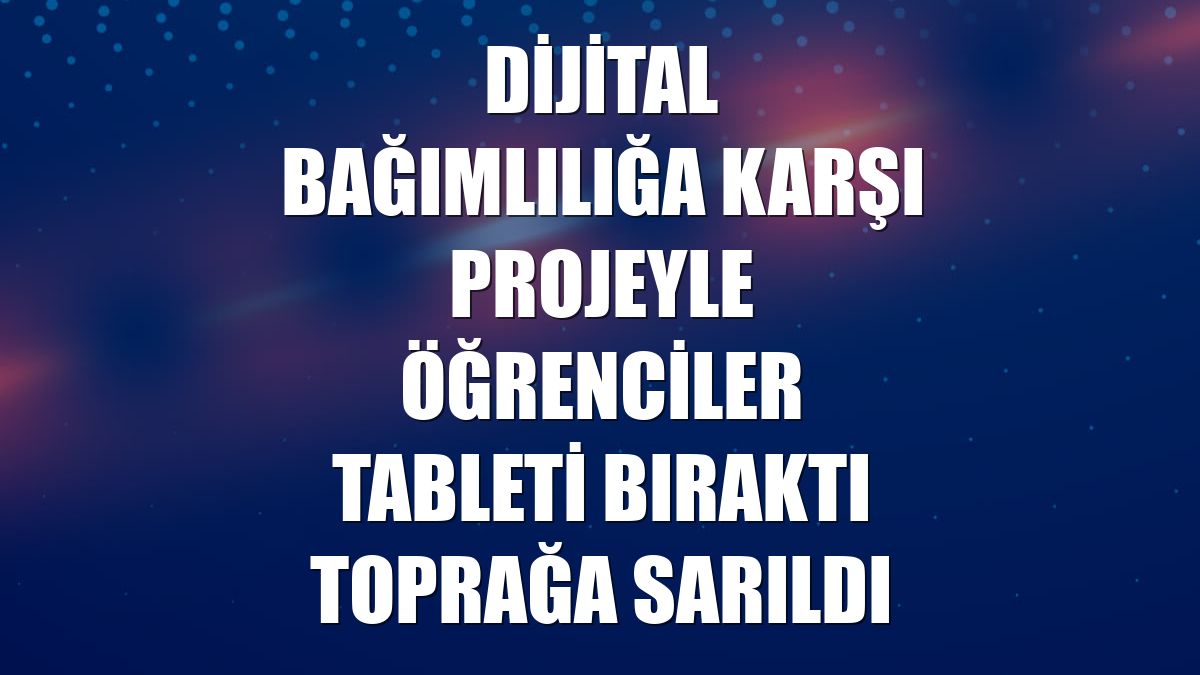 Dijital bağımlılığa karşı projeyle öğrenciler tableti bıraktı toprağa sarıldı