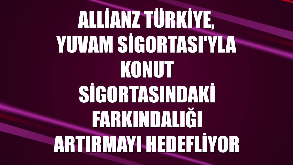 Allianz Türkiye, Yuvam Sigortası'yla konut sigortasındaki farkındalığı artırmayı hedefliyor