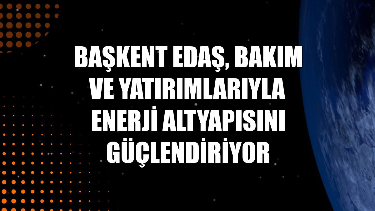 Başkent EDAŞ, bakım ve yatırımlarıyla enerji altyapısını güçlendiriyor