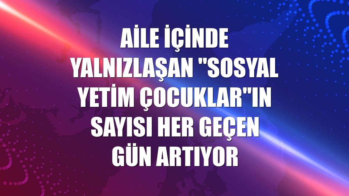 Aile içinde yalnızlaşan "sosyal yetim çocuklar"ın sayısı her geçen gün artıyor