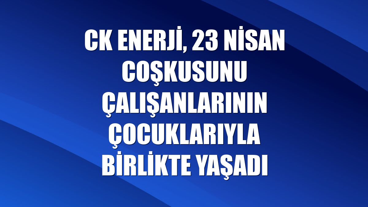 CK Enerji, 23 Nisan coşkusunu çalışanlarının çocuklarıyla birlikte yaşadı