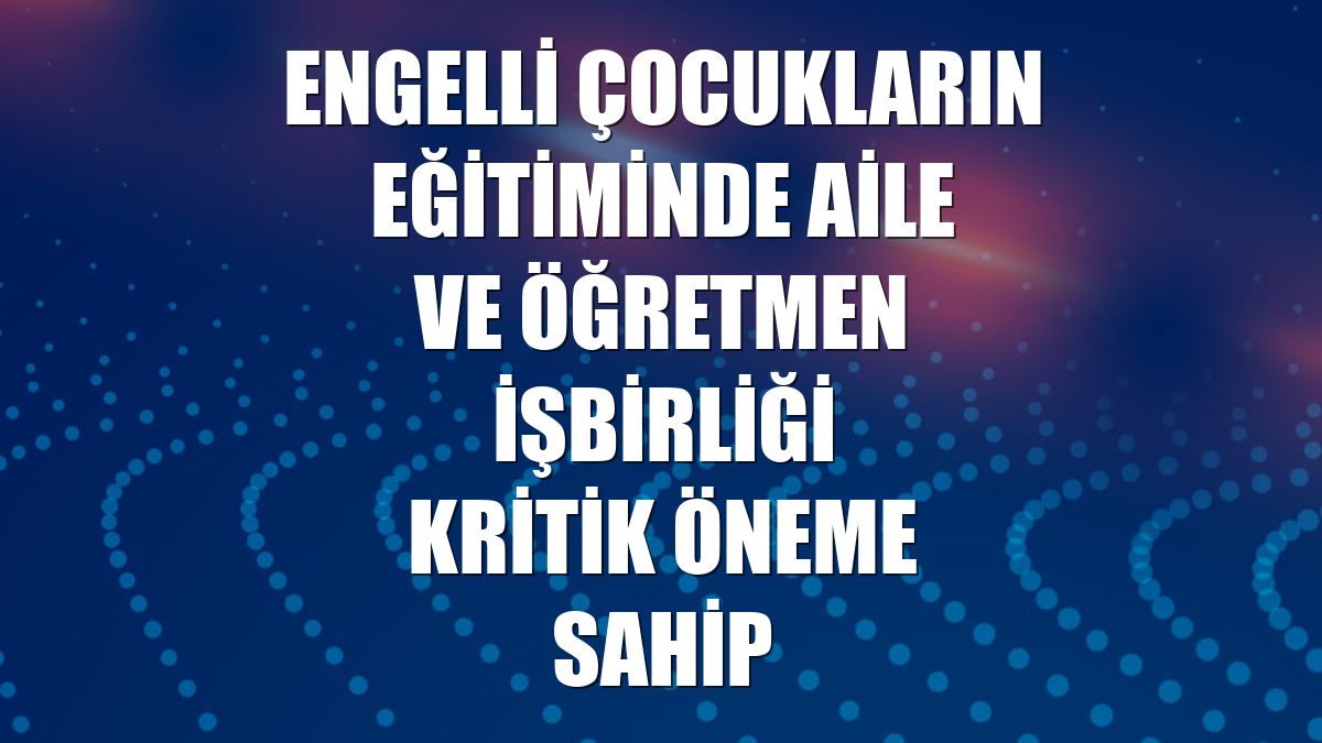 Engelli çocukların eğitiminde aile ve öğretmen işbirliği kritik öneme sahip