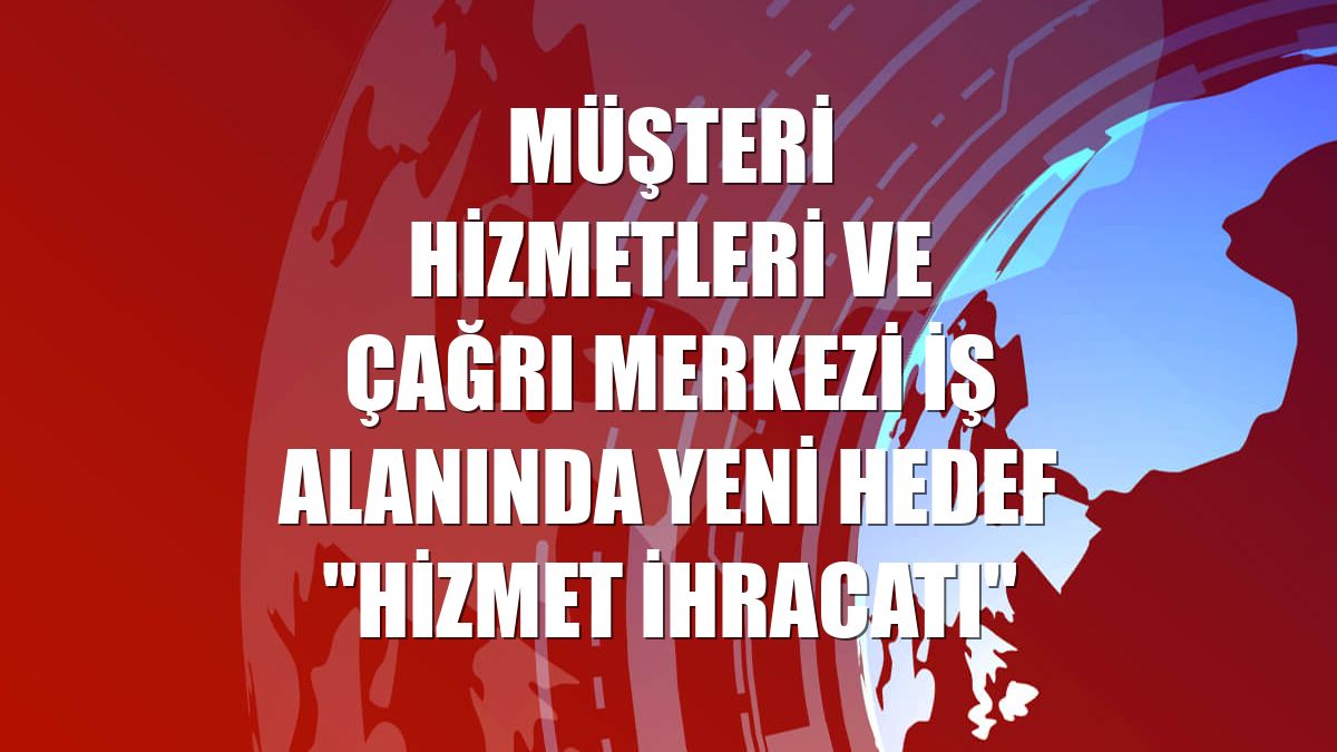 Müşteri hizmetleri ve çağrı merkezi iş alanında yeni hedef "hizmet ihracatı"