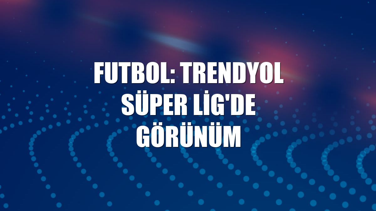 Futbol: Trendyol Süper Lig'de görünüm