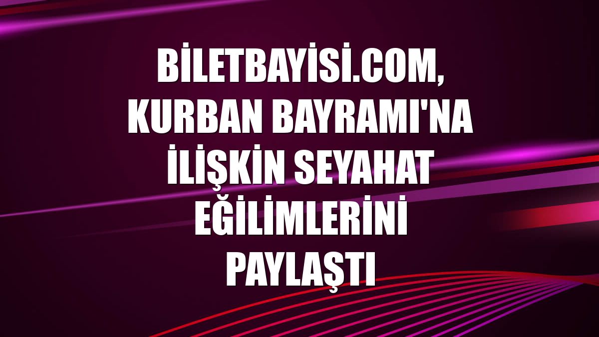 Biletbayisi.com, Kurban Bayramı'na ilişkin seyahat eğilimlerini paylaştı