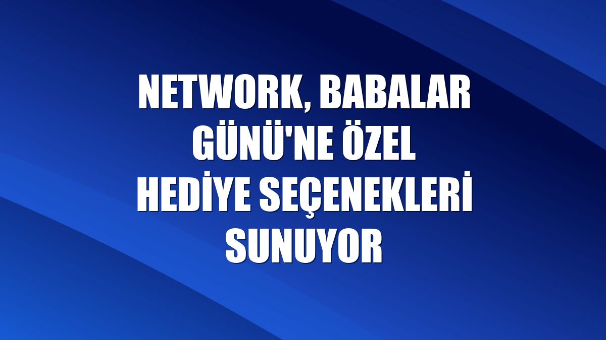 NetWork, Babalar Günü'ne özel hediye seçenekleri sunuyor