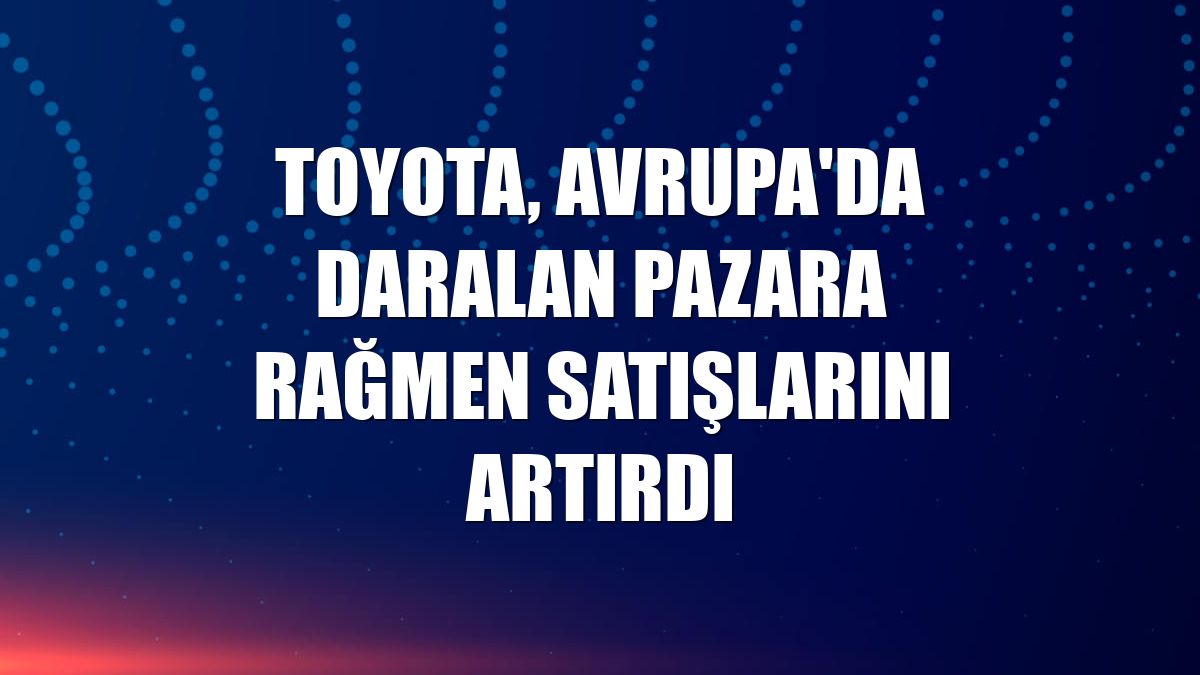 Toyota, Avrupa'da daralan pazara rağmen satışlarını artırdı