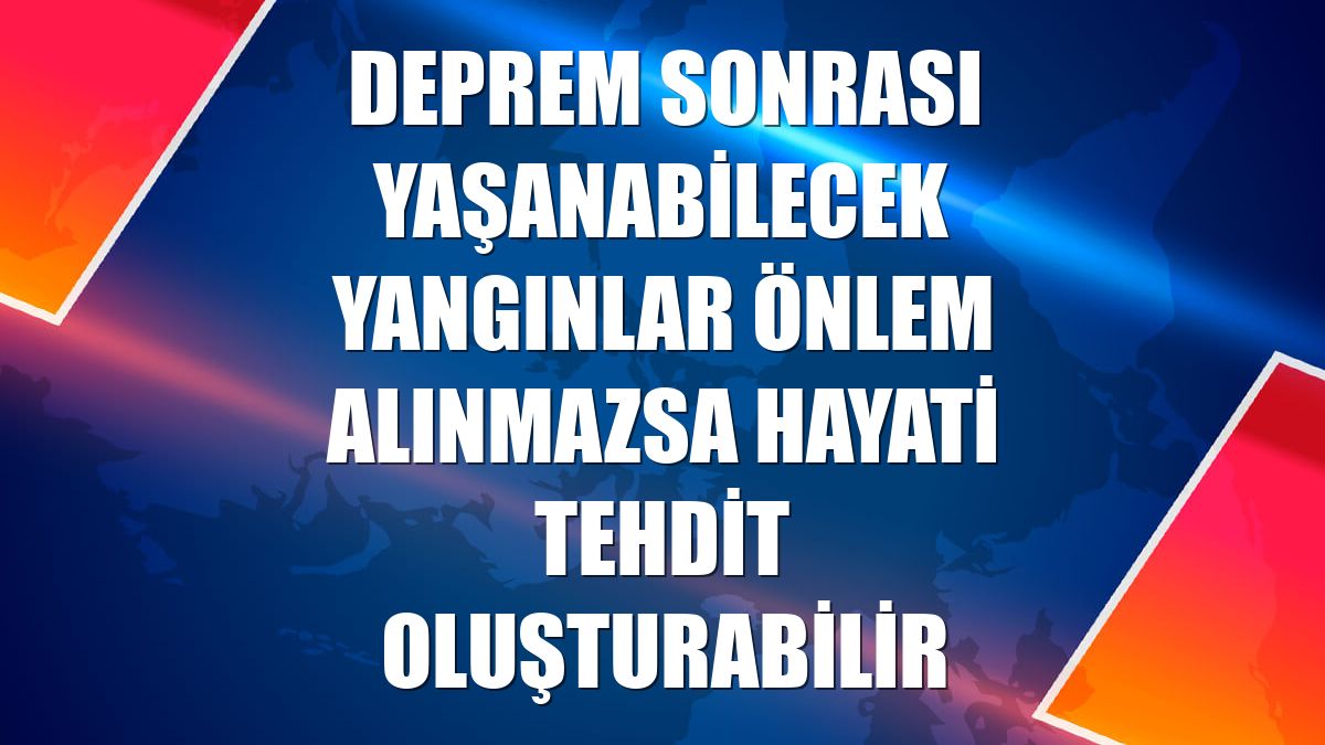 Deprem sonrası yaşanabilecek yangınlar önlem alınmazsa hayati tehdit oluşturabilir