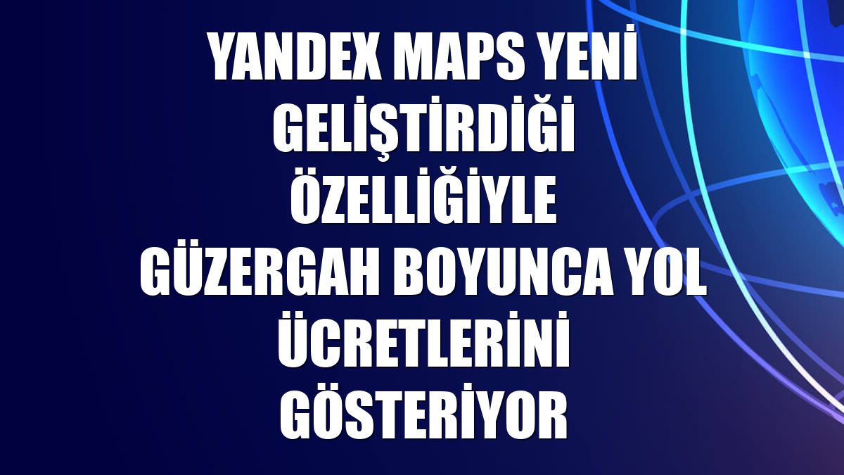 Yandex Maps yeni geliştirdiği özelliğiyle güzergah boyunca yol ücretlerini gösteriyor