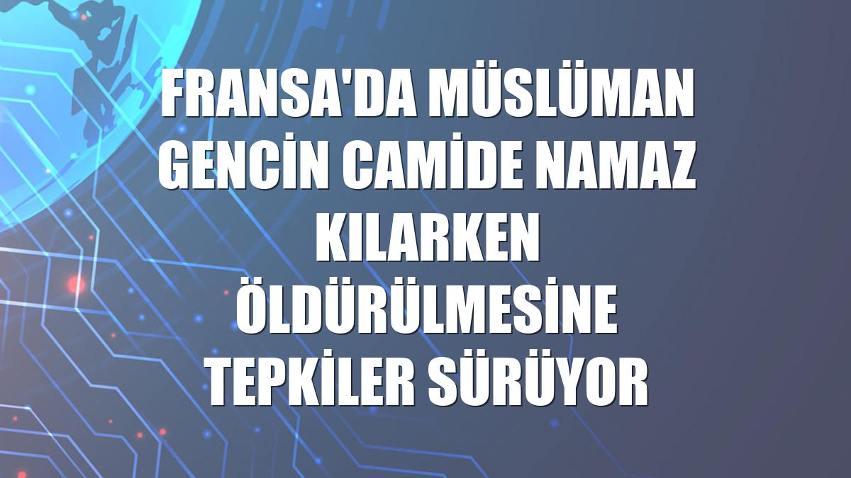Fransa'da Müslüman gencin camide namaz kılarken öldürülmesine tepkiler sürüyor