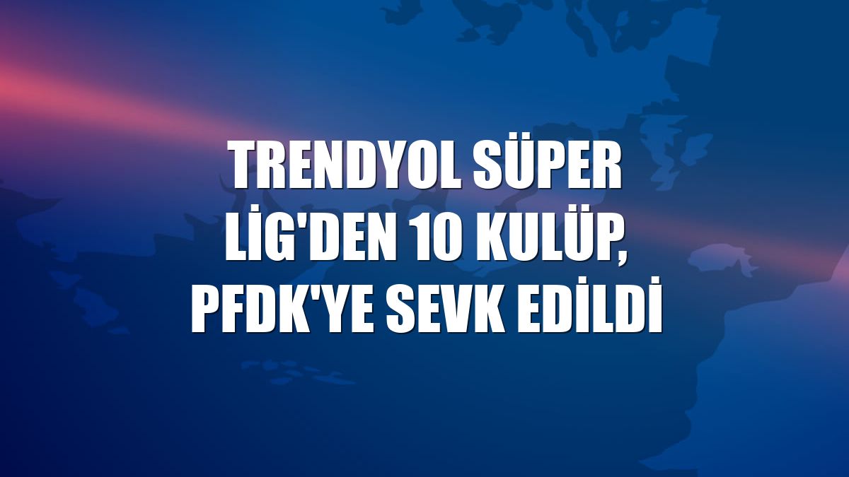 Trendyol Süper Lig'den 10 kulüp, PFDK'ye sevk edildi