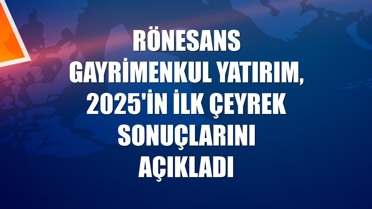 Rönesans Gayrimenkul Yatırım, 2025'in ilk çeyrek sonuçlarını açıkladı