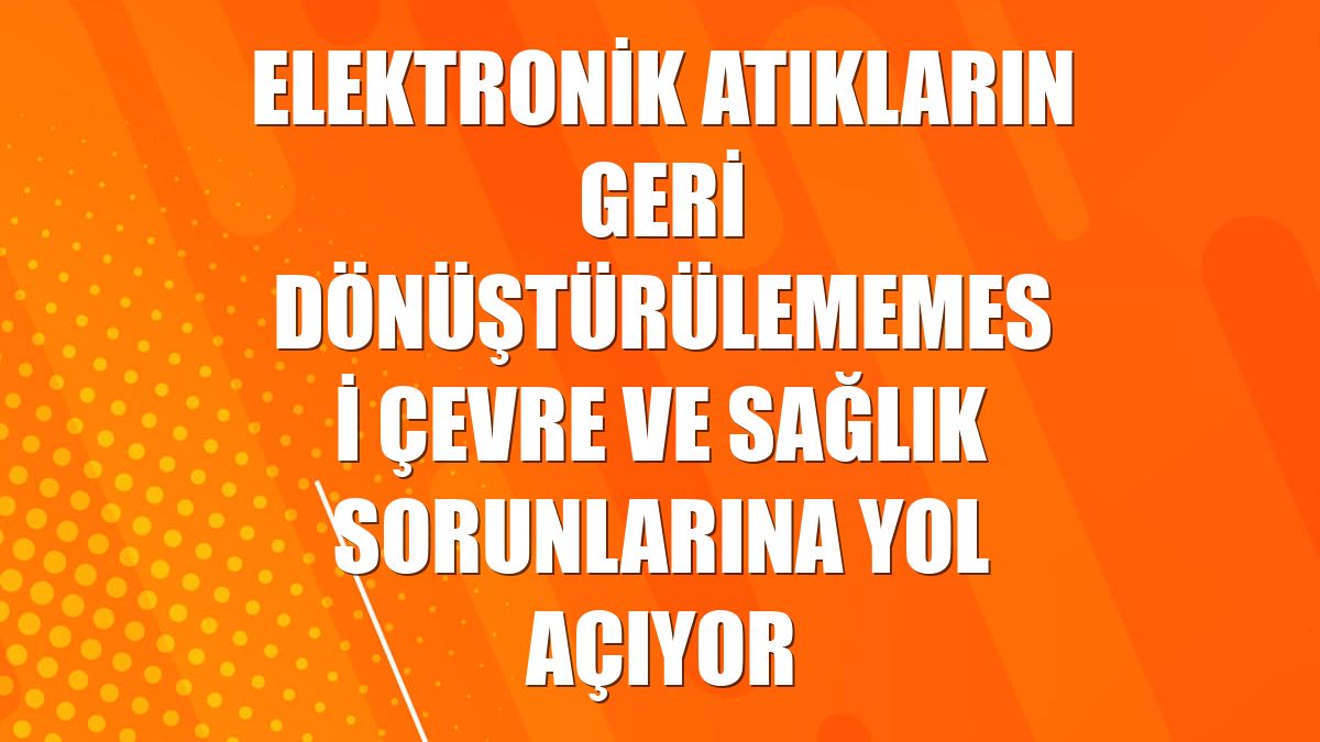 Elektronik atıkların geri dönüştürülememesi çevre ve sağlık sorunlarına yol açıyor