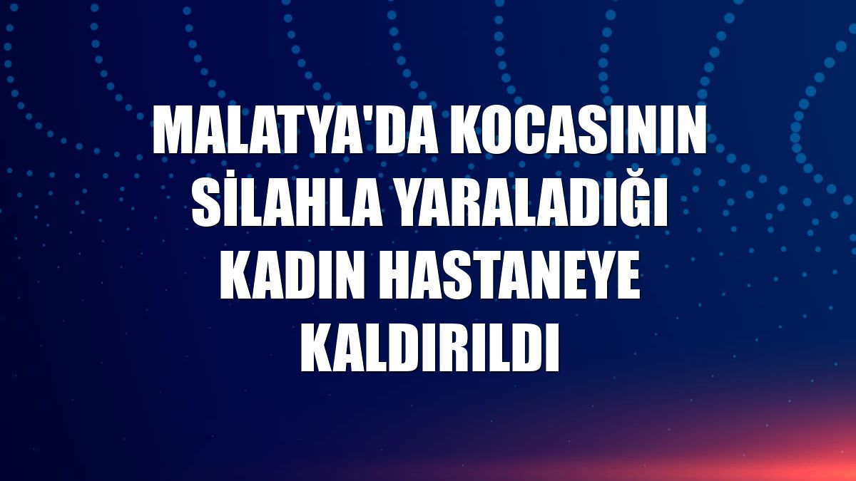 Malatya'da kocasının silahla yaraladığı kadın hastaneye kaldırıldı