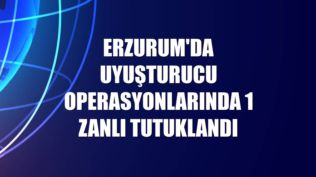 Erzurum'da uyuşturucu operasyonlarında 1 zanlı tutuklandı