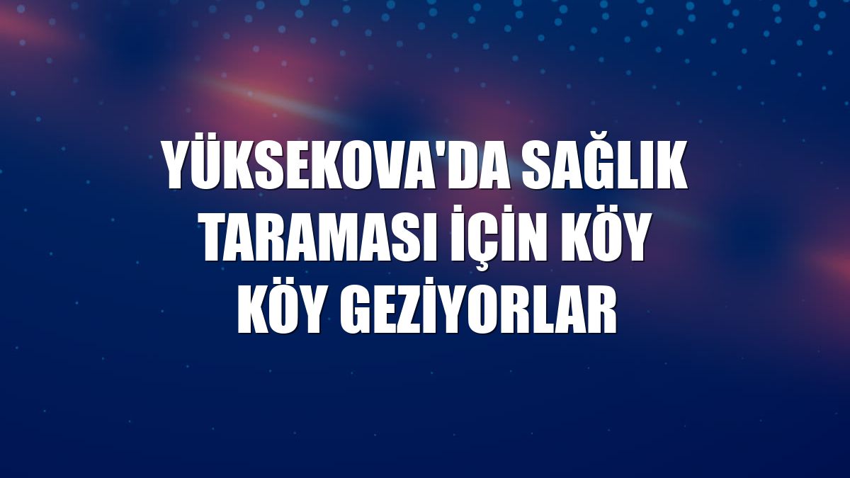 Yüksekova'da sağlık taraması için köy köy geziyorlar