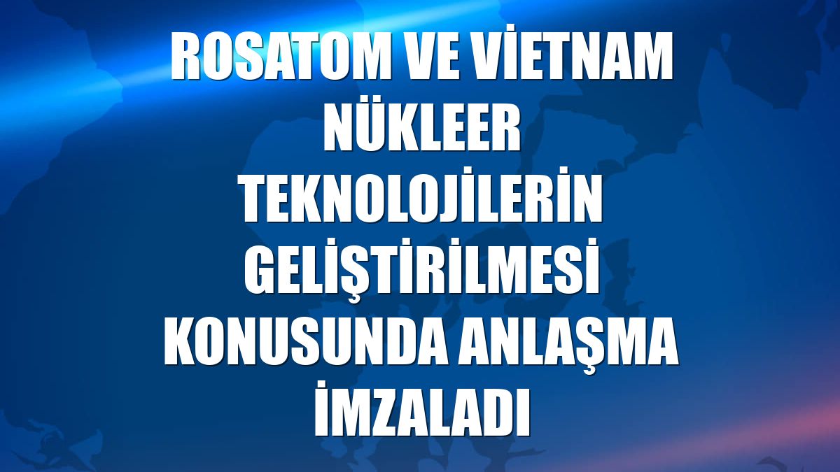 Rosatom ve Vietnam nükleer teknolojilerin geliştirilmesi konusunda anlaşma imzaladı
