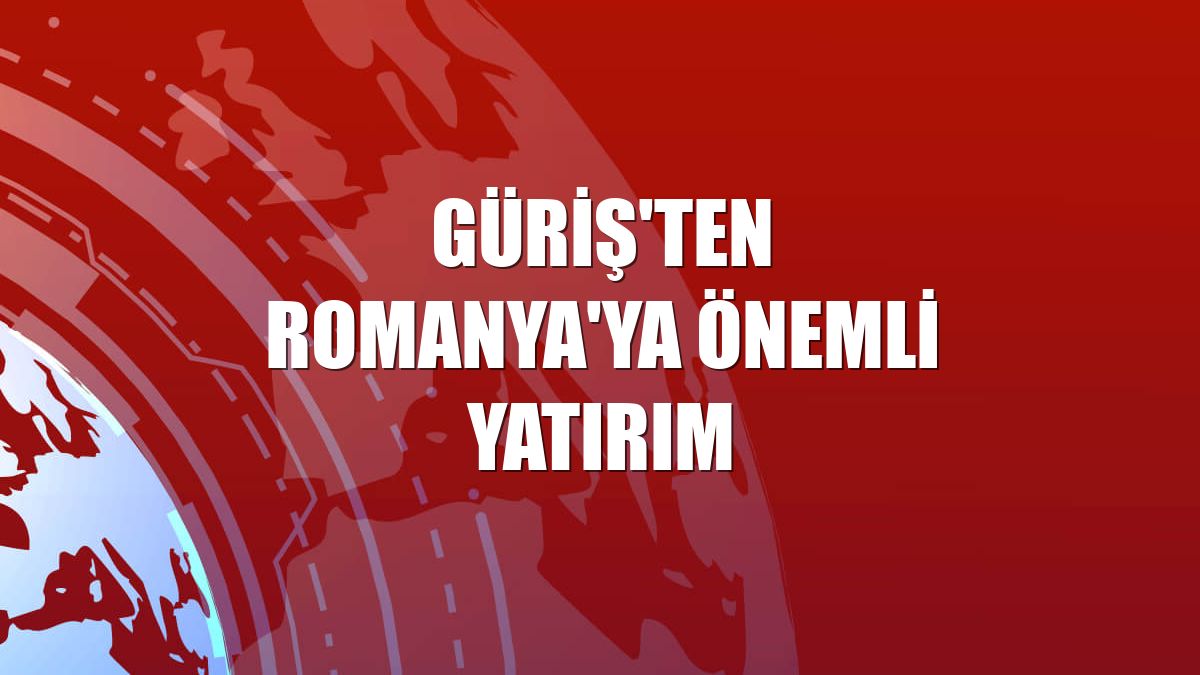 Güriş'ten Romanya'ya önemli yatırım
