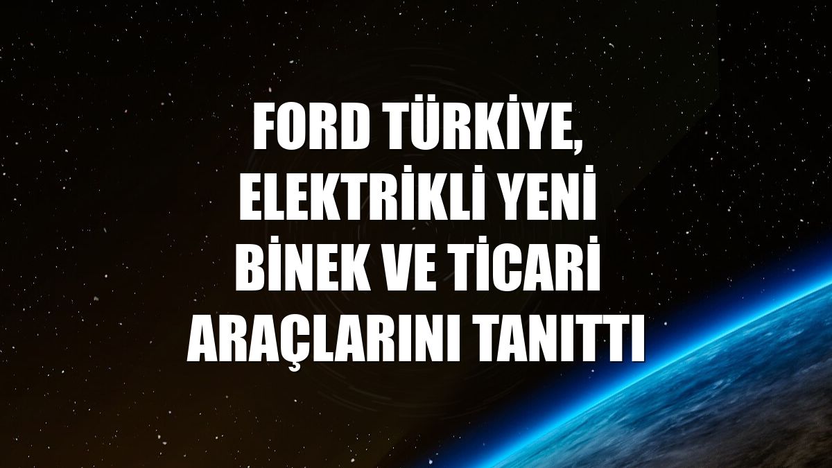 Ford Türkiye, elektrikli yeni binek ve ticari araçlarını tanıttı