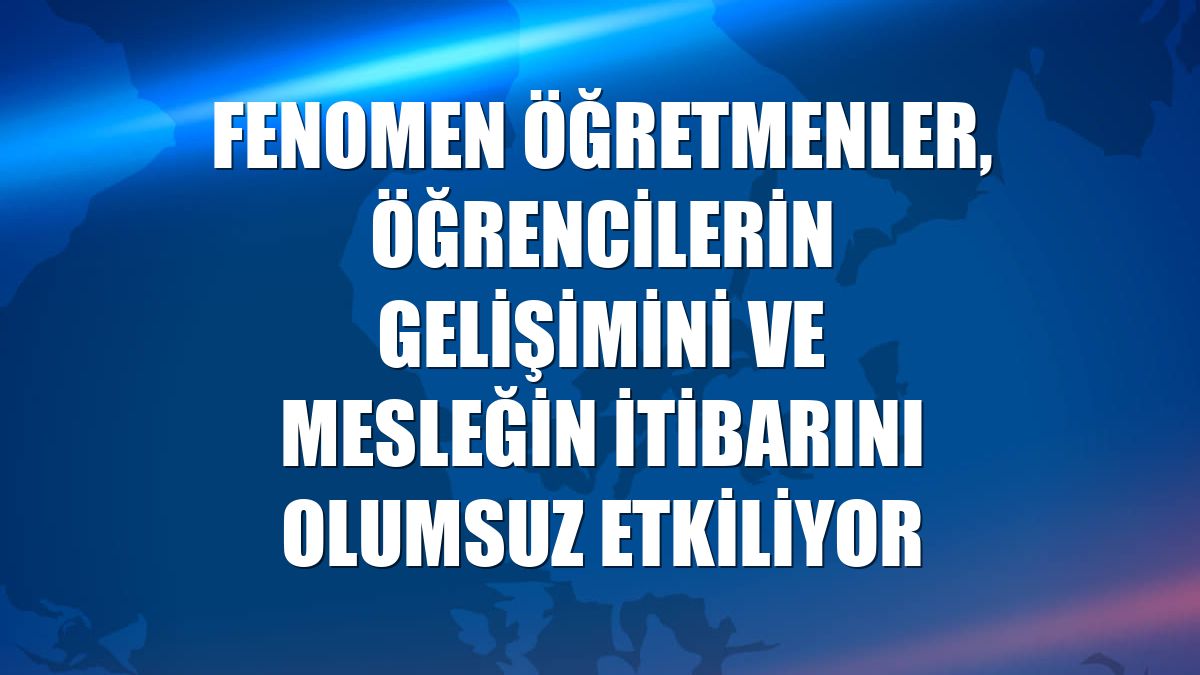 Fenomen öğretmenler, öğrencilerin gelişimini ve mesleğin itibarını olumsuz etkiliyor