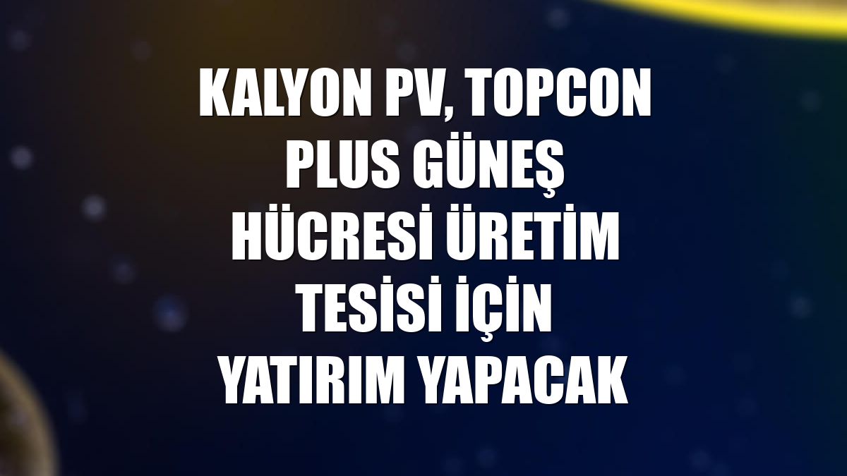 Kalyon PV, TOPCon Plus güneş hücresi üretim tesisi için yatırım yapacak