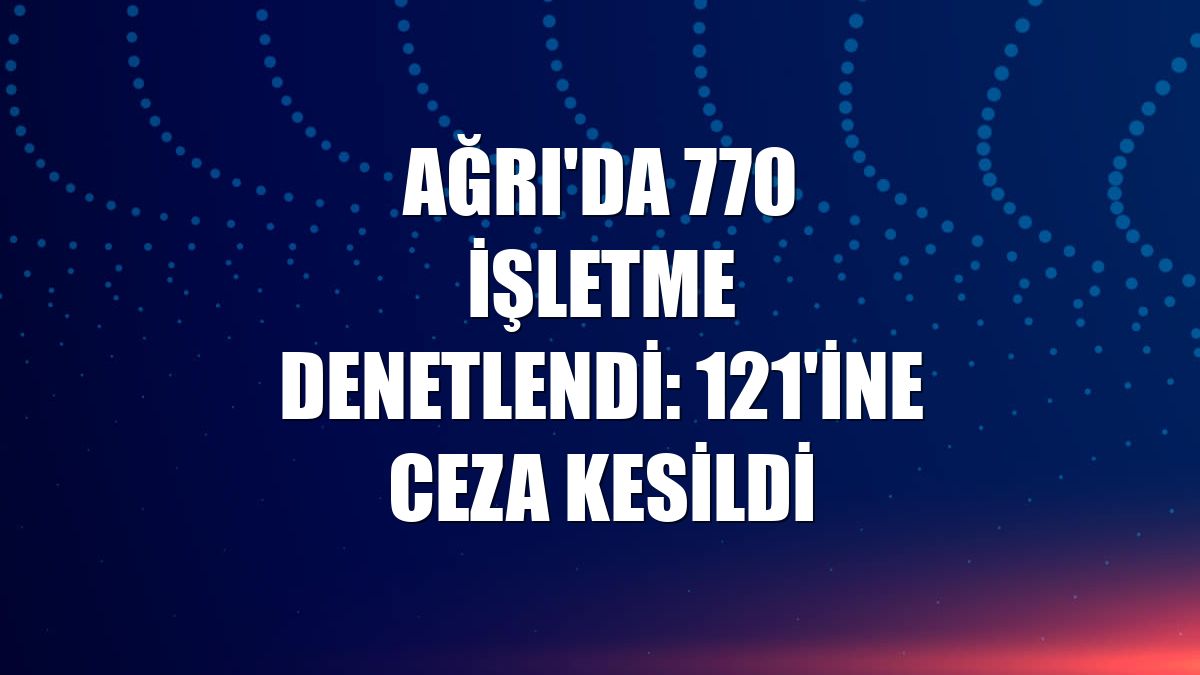 Ağrı'da 770 işletme denetlendi: 121'ine ceza kesildi