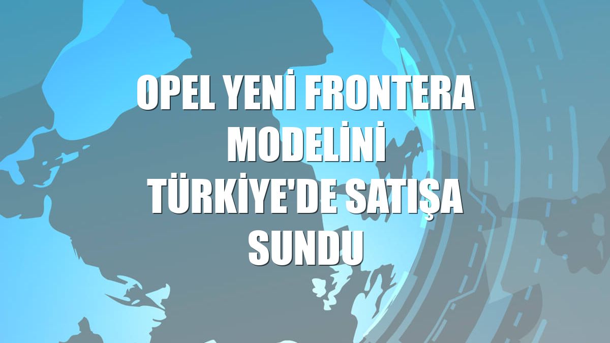 Opel Yeni Frontera modelini Türkiye'de satışa sundu