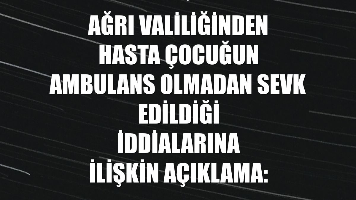 Ağrı Valiliğinden hasta çocuğun ambulans olmadan sevk edildiği iddialarına ilişkin açıklama: