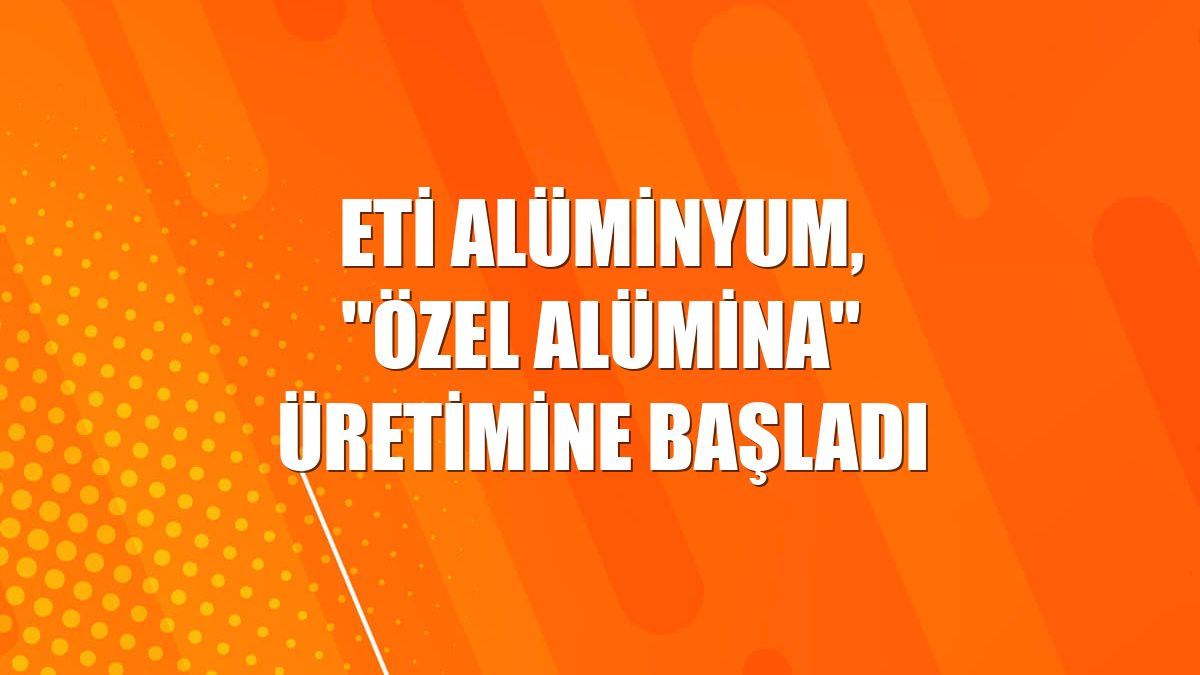 Eti Alüminyum, "özel alümina" üretimine başladı