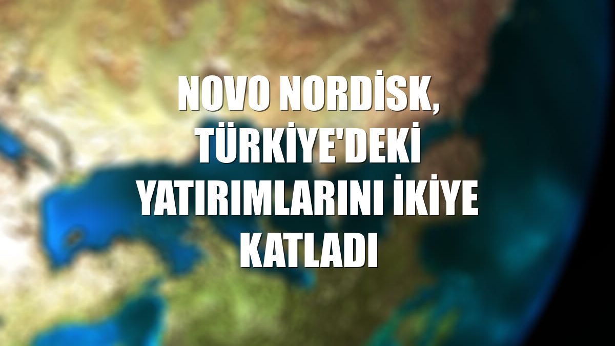 Novo Nordisk, Türkiye'deki yatırımlarını ikiye katladı
