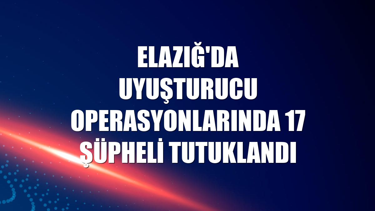 Elazığ'da uyuşturucu operasyonlarında 17 şüpheli tutuklandı