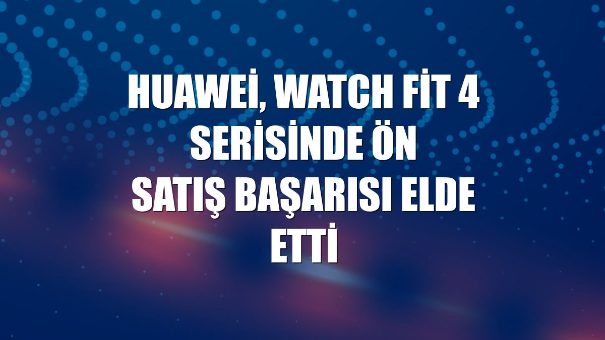 Huawei, Watch Fit 4 serisinde ön satış başarısı elde etti