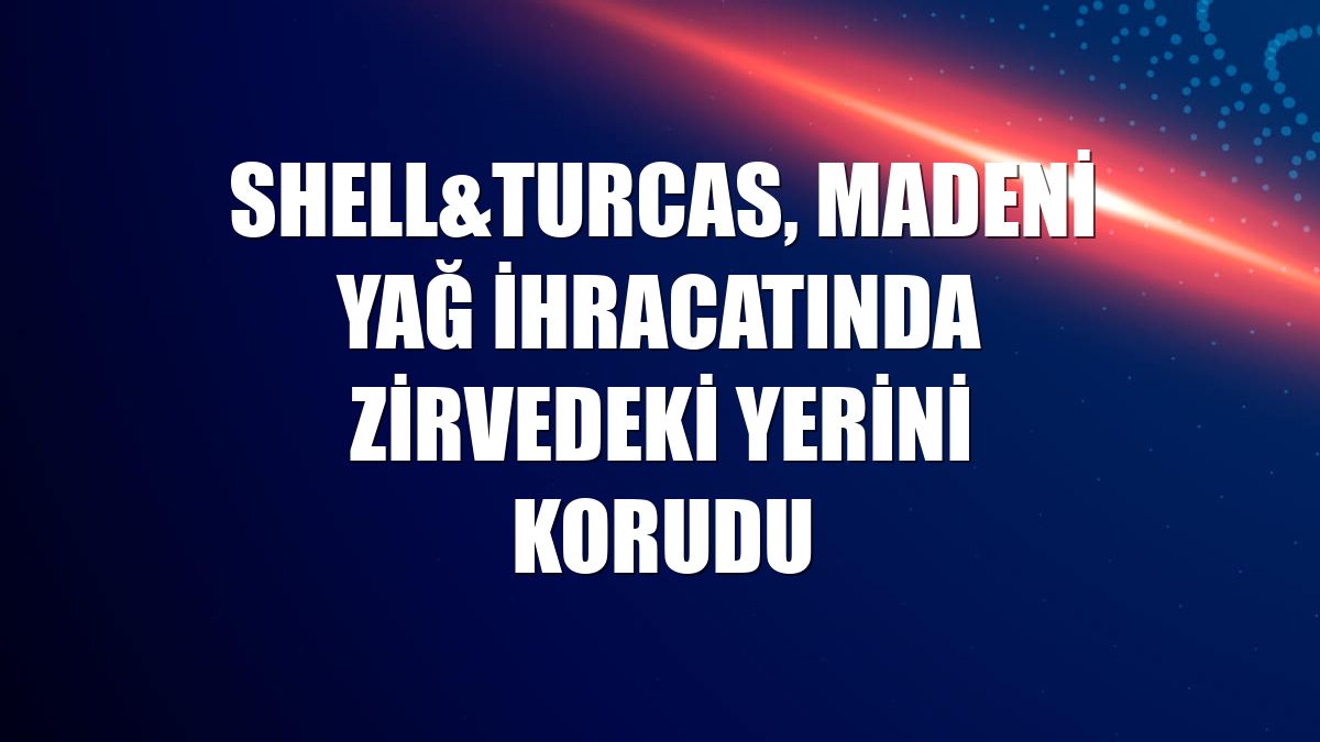 Shell&Turcas, madeni yağ ihracatında zirvedeki yerini korudu
