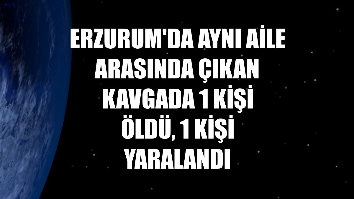 Erzurum'da aynı aile arasında çıkan kavgada 1 kişi öldü, 1 kişi yaralandı